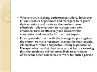 Where trust is lacking, performance suffers. Enhancing EI skills enables Supervisors and Managers to regulate their emotions and motivate themselves more effectively - allowing them to manage their own emotional turmoil effectively and demonstrate compassion and empathy for their employees.  EI also provides them with the courage to push against the system to make necessary changes for their people. All employees want a supportive, caring Supervisor or Manager who has their best interests at heart - knowing this, the employee will be more likely to turndown offers from other companies to work for such a person 