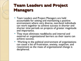 Team Leaders and Project Managers Team Leaders and Project Managers are held accountable for setting and maintaining a positive environment where very diverse, non-local individuals can work together to achieve success in shorter and shorter time periods on projects of greater magnitude and importance.  They must eliminate roadblocks and internal and external or organizational barriers so their teams can achieve success. Working in the political environment of organizations can cause a lot of frustration, anxiety, suspicion, and resentment as the maze of organizational change is deciphered.  