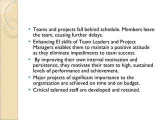 Teams and projects fall behind schedule. Members leave the team, causing further delays.  Enhancing EI skills of Team Leaders and Project Managers enables them to maintain a positive attitude as they eliminate impediments to team success. By improving their own internal motivation and persistence, they motivate their team to high, sustained levels of performance and achievement.  Major projects of significant importance to the organization are achieved on time and on budget.  Critical talented staff are developed and retained. 