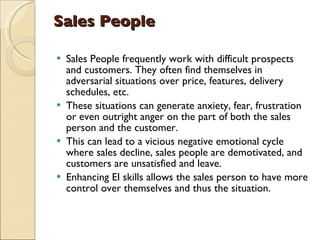 Sales People   Sales People frequently work with difficult prospects and customers. They often find themselves in adversarial situations over price, features, delivery schedules, etc.  These situations can generate anxiety, fear, frustration or even outright anger on the part of both the sales person and the customer.  This can lead to a vicious negative emotional cycle where sales decline, sales people are demotivated, and customers are unsatisfied and leave.  Enhancing EI skills allows the sales person to have more control over themselves and thus the situation.  
