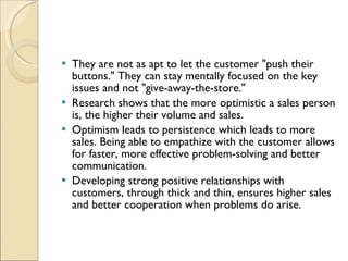 They are not as apt to let the customer "push their buttons." They can stay mentally focused on the key issues and not "give-away-the-store."  Research shows that the more optimistic a sales person is, the higher their volume and sales.  Optimism leads to persistence which leads to more sales. Being able to empathize with the customer allows for faster, more effective problem-solving and better communication.  Developing strong positive relationships with customers, through thick and thin, ensures higher sales and better cooperation when problems do arise. 