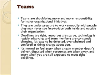 Teams   Teams are shouldering more and more responsibility for major organizational initiatives.  They are under pressure to work smoothly with people they may never see face-to-face both inside and outside their organization.  Deadlines are tight, resources are scarce, technology is rapidly advancing, and team members are constantly changing. It's easy to be dejected, overwhelmed and confused as things change about you.  It's normal to feel angry when a team member doesn't deliver, disgusted when resources are taken away, and angry when you are still expected to meet tight deadlines.  