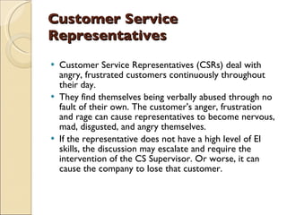Customer Service Representatives Customer Service Representatives (CSRs) deal with angry, frustrated customers continuously throughout their day.  They find themselves being verbally abused through no fault of their own. The customer's anger, frustration and rage can cause representatives to become nervous, mad, disgusted, and angry themselves.  If the representative does not have a high level of EI skills, the discussion may escalate and require the intervention of the CS Supervisor. Or worse, it can cause the company to lose that customer.  