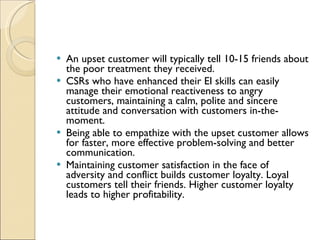 An upset customer will typically tell 10-15 friends about the poor treatment they received.  CSRs who have enhanced their EI skills can easily manage their emotional reactiveness to angry customers, maintaining a calm, polite and sincere attitude and conversation with customers in-the-moment.  Being able to empathize with the upset customer allows for faster, more effective problem-solving and better communication.  Maintaining customer satisfaction in the face of adversity and conflict builds customer loyalty. Loyal customers tell their friends. Higher customer loyalty leads to higher profitability.  