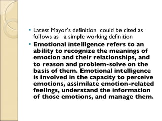 Latest Mayor’s definition  could be cited as follows as  a simple working definition Emotional intelligence refers to an ability to recognize the meanings of emotion and their relationships, and to reason and problem-solve on the basis of them. Emotional intelligence is involved in the capacity to perceive emotions, assimilate emotion-related feelings, understand the information of those emotions, and manage them. 