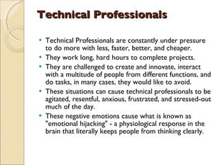 Technical Professionals   Technical Professionals are constantly under pressure to do more with less, faster, better, and cheaper.  They work long, hard hours to complete projects.  They are challenged to create and innovate, interact with a multitude of people from different functions, and do tasks, in many cases, they would like to avoid.  These situations can cause technical professionals to be agitated, resentful, anxious, frustrated, and stressed-out much of the day.  These negative emotions cause what is known as "emotional hijacking" - a physiological response in the brain that literally keeps people from thinking clearly.  