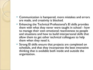 Communication is hampered, more mistakes and errors are made, and creativity is blocked.  Enhancing the Technical Professional's EI skills provides them with what they never were taught in school - how to manage their own emotional reactiveness to people and situations and how to build interpersonal skills that allow them to get other technical colleagues to help them when they need it.  Strong EI skills ensure that projects are completed on schedule, and that they incorporate the best innovative thinking that is available both inside and outside the organization.  