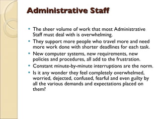 Administrative Staff   The sheer volume of work that most Administrative Staff must deal with is overwhelming.  They support more people who travel more and need more work done with shorter deadlines for each task.  New computer systems, new requirements, new policies and procedures, all add to the frustration.  Constant minute-by-minute interruptions are the norm.  Is it any wonder they feel completely overwhelmed, worried, dejected, confused, fearful and even guilty by all the various demands and expectations placed on them?  