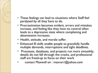 These feelings can lead to situations where Staff feel paralyzed by all they have to do.  Procrastination becomes evident, errors and mistakes increase, and feeling like they have no control often leads to a depressive state where complaining and absenteeism increases.  Health, attitude, and morale suffer.  Enhanced EI skills enable people to gracefully handle multiple demands, interruptions and tight deadlines. Processes, databases, and projects run more smoothly, details do not fall through the cracks, and professional staff are freed-up to focus on their work  contact Maxwell on : maxran1@yahoo.com 