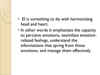 EI is something to do with harmonizing head and heart.  In other words it emphasizes the capacity to perceive emotions, assimilate emotion-related feelings, understand the informations that spring from those emotions, and manage them effectively  