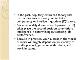 In the past, popularly embraced theory that matters for success was your technical competency or intelligent quotient (IQ) alone.  But now, widely done research prove that IQ takes place the second position to emotional intelligence in determining outstanding job performance.  Because in practice, your success in the world of work will largely depend on your ability to handle yourself, get alone with others, and work in teams.  
