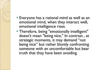 Everyone has a rational mind as well as an emotional mind, when they interact well, emotional intelligence rises.  Therefore, being "emotionally intelligent" doesn't mean "being nice," In contrast , at strategic moments, it may demand “not being nice” but rather bluntly confronting someone with an uncomfortable but bear truth that they have been avoiding 