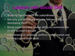 Leaders with Social SkillLeaders with Social Skill
• Working together with the subordinatesWorking together with the subordinates
• Not only just socialising with the followers but alsoNot only just socialising with the followers but also
developing themdeveloping them
• Being supportive and having ability to communicateBeing supportive and having ability to communicate
as well as inspire peopleas well as inspire people
• A proficiency in resolving conflicts, collaboration andA proficiency in resolving conflicts, collaboration and
forming a good team workforming a good team work
Group - iii 20
 