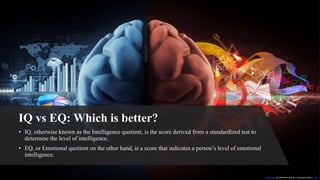 IQ vs EQ: Which is better?
• IQ, otherwise known as the Intelligence quotient, is the score derived from a standardized test to
determine the level of intelligence.
• EQ, or Emotional quotient on the other hand, is a score that indicates a person’s level of emotional
intelligence.
This Photo by Unknown Author is licensed under CC BY
 