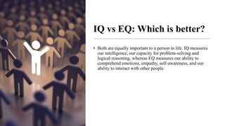 IQ vs EQ: Which is better?
• Both are equally important to a person in life. IQ measures
our intelligence, our capacity for problem-solving and
logical reasoning, whereas EQ measures our ability to
comprehend emotions, empathy, self-awareness, and our
ability to interact with other people.
 