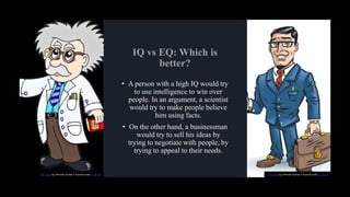 • A person with a high IQ would try
to use intelligence to win over
people. In an argument, a scientist
would try to make people believe
him using facts.
• On the other hand, a businessman
would try to sell his ideas by
trying to negotiate with people, by
trying to appeal to their needs.
This Photo by Unknown Author is licensed under CC BY-NC This Photo by Unknown Author is licensed under CC BY-SA
 