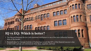IQ vs EQ: Which is better?
• The Harvard Business Review calls emotional intelligence as one of the most influential business
ideas of the decade.
• Research done by Carnegie Institute of Technology reveals that 85% of the financial success is due
to how well a person can communicate their ideas, negotiate, and lead.
 