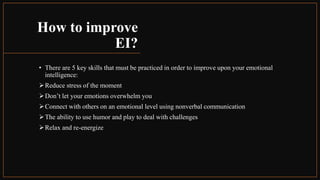 How to improve
EI?
• There are 5 key skills that must be practiced in order to improve upon your emotional
intelligence:
Reduce stress of the moment
Don’t let your emotions overwhelm you
Connect with others on an emotional level using nonverbal communication
The ability to use humor and play to deal with challenges
Relax and re-energize
 