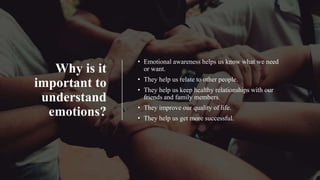 Why is it
important to
understand
emotions?
• Emotional awareness helps us know what we need
or want.
• They help us relate to other people.
• They help us keep healthy relationships with our
friends and family members.
• They improve our quality of life.
• They help us get more successful.
 