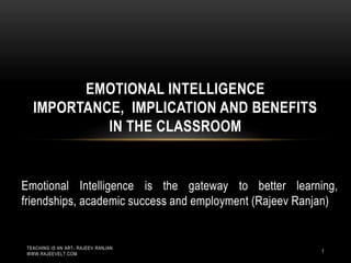 1
Emotional Intelligence is the gateway to better learning,
friendships, academic success and employment (Rajeev Ranjan)
EMOTIONAL INTELLIGENCE
IMPORTANCE, IMPLICATION AND BENEFITS
IN THE CLASSROOM
TEACHING IS AN ART- RAJEEV RANJAN
WWW.RAJEEVELT.COM
 