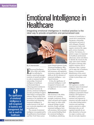 Special Feature
Health Biz India June 201450
By: K Shamshuddin
E
motional Intelligence
(EI or EQ) is the ability
of an individual to
identify, control and manage
emotions of oneself and others
in order to maintain healthy
relationships. Emotional
intelligence in healthcare
professionals helps in
enhancing patient satisfaction
and clinical outcomes. In
patients, emotional intelligence
provides psychological support
which helps in managing their
ailments. Patients expect their
treatment to be empathetic and
personalised and integrating
emotional intelligence in
medical practice is the ideal
way to provide empathetic and
personalised care.
The concept of emotional
intelligence was popularised by
the publication of psychologist
and New York Times science
writer Daniel Goleman’s book,
‘Emotional Intelligence: Why
It Can Matter More Than IQ’.
Self-awareness, self-regulation,
motivation, empathy and social
skills are the five elements of
emotional intelligence – says
Daniel Goleman.
In fact, the significance of
emotional intelligence is well
recognised in business and
management; but not as much
in healthcare.
Self-awareness
Self-awareness is the ability
to know one’s emotions,
strengths, weaknesses, drives,
values and goals and recognise
their impact on others while
using gut feelings to guide
decisions. People with high
emotional intelligence have
self-awareness. Self-awareness
is the essential building block
for emotional intelligence.
In healthcare, identifying
emotions of oneself plays a
crucial role in maintaining
therapeutic relationship
with patients and team or
with colleagues. Hospital
environment is laden with
negative emotions like anger,
grief, sorrow, frustration
and fear. For instance, if a
patient is angry it is important
for healthcare professionals
(physicians, nurses and others)
to identify the reasons for the
anger and to know whether
the patient is showing other
negative emotions, fear or
frustration. Here, a patient
can be angry due to loneliness,
finance, or environment.
Identification of the correct
emotion and reasons causing
it helps in prescribing a care
plan.
Self-regulation
Self-regulation is another
important aspect of emotional
intelligence and it is the
second element of emotional
intelligence proposed by Daniel
Goleman. Self-regulation is
the ability to control ones
emotions and responses to
situations and other people. It
is also about feeling positive
emotions and expressing
positive emotions to others.
Individuals who are self-
regulated typically do not
allow themselves to become
too angry or jealous, and
they do not make impulsive
Emotional Intelligence in
HealthcareIntegrating emotional intelligence in medical practice is the
ideal way to provide empathetic and personalised care
The significance
of emotional
intelligence is
well recognised
in business and
management; but
not as much in
healthcare
 
