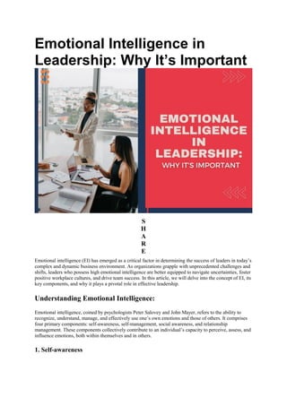 Emotional Intelligence in
Leadership: Why It’s Important
S
H
A
R
E
Emotional intelligence (EI) has emerged as a critical factor in determining the success of leaders in today’s
complex and dynamic business environment. As organizations grapple with unprecedented challenges and
shifts, leaders who possess high emotional intelligence are better equipped to navigate uncertainties, foster
positive workplace cultures, and drive team success. In this article, we will delve into the concept of EI, its
key components, and why it plays a pivotal role in effective leadership.
Understanding Emotional Intelligence:
Emotional intelligence, coined by psychologists Peter Salovey and John Mayer, refers to the ability to
recognize, understand, manage, and effectively use one’s own emotions and those of others. It comprises
four primary components: self-awareness, self-management, social awareness, and relationship
management. These components collectively contribute to an individual’s capacity to perceive, assess, and
influence emotions, both within themselves and in others.
1. Self-awareness
 