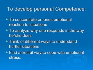 To develop personal Competence: To concentrate on ones emotional reaction to situations To analyze why one responds in the way he/she does Think of different ways to understand hurtful situations Find a fruitful way to cope with emotional stress. 