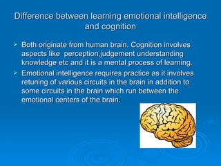 Difference between learning emotional intelligence and cognition Both originate from human brain. Cognition involves aspects like  perception,judgement understanding knowledge etc and it is a mental process of learning. Emotional intelligence requires practice as it involves retuning of various circuits in the brain in addition to some circuits in the brain which run between the  emotional centers of the brain. 