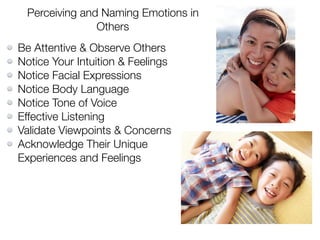 Perceiving and Naming Emotions in
Others
Be Attentive & Observe Others
Notice Your Intuition & Feelings
Notice Facial Expressions
Notice Body Language
Notice Tone of Voice
Effective Listening
Validate Viewpoints & Concerns
Acknowledge Their Unique
Experiences and Feelings
 