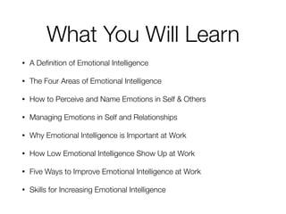 What You Will Learn
• A Deﬁnition of Emotional Intelligence
• The Four Areas of Emotional Intelligence
• How to Perceive and Name Emotions in Self & Others
• Managing Emotions in Self and Relationships
• Why Emotional Intelligence is Important at Work
• How Low Emotional Intelligence Show Up at Work
• Five Ways to Improve Emotional Intelligence at Work
• Skills for Increasing Emotional Intelligence
 