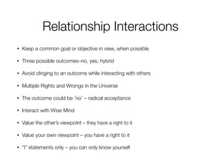 Relationship Interactions
• Keep a common goal or objective in view, when possible
• Three possible outcomes–no, yes, hybrid
• Avoid clinging to an outcome while interacting with others
• Multiple Rights and Wrongs in the Universe
• The outcome could be ‘no’ – radical acceptance
• Interact with Wise Mind
• Value the other’s viewpoint – they have a right to it
• Value your own viewpoint – you have a right to it
• “I” statements only – you can only know yourself
 