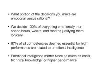• What portion of the decisions you make are
emotional versus rational?
• We decide 100% of everything emotionally then
spend hours, weeks, and months justifying them
logically
• 67% of all competencies deemed essential for high
performance are related to emotional intelligence
• Emotional intelligence matter twice as much as one’s
technical knowledge for higher performance
 