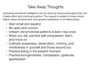 Take Away Thoughts
Increasing emotional intelligence can be done by anyone throughout life, but
it takes effort and continual practice. The reward is evident in lower stress,
higher career achievement, and greater satisfaction in all relationships.
Start small and expand
Be open and curious
Unlearn old emotional patterns & learn new ones
When you fail, practice self-compassion, learn,
and move on
Cultivate awareness, observation, noticing, and
mindfulness in yourself and those around you
Practice being in the present moment
Practice lovingkindness, compassion, gratitude,
appreciation
 