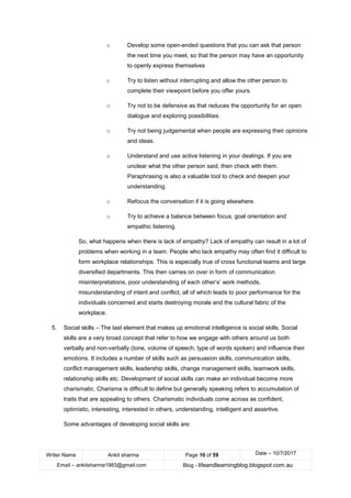 Writer Name Ankit sharma Page 10 of 59 Date – 10/7/2017
Email – ankitsharma1983@gmail.com Blog - lifeandlearningblog.blogspot.com.au
o Develop some open-ended questions that you can ask that person
the next time you meet, so that the person may have an opportunity
to openly express themselves
o Try to listen without interrupting and allow the other person to
complete their viewpoint before you offer yours.
o Try not to be defensive as that reduces the opportunity for an open
dialogue and exploring possibilities.
o Try not being judgemental when people are expressing their opinions
and ideas.
o Understand and use active listening in your dealings. If you are
unclear what the other person said, then check with them.
Paraphrasing is also a valuable tool to check and deepen your
understanding.
o Refocus the conversation if it is going elsewhere.
o Try to achieve a balance between focus, goal orientation and
empathic listening.
So, what happens when there is lack of empathy? Lack of empathy can result in a lot of
problems when working in a team. People who lack empathy may often find it difficult to
form workplace relationships. This is especially true of cross functional teams and large
diversified departments. This then carries on over in form of communication
misinterpretations, poor understanding of each other’s’ work methods,
misunderstanding of intent and conflict, all of which leads to poor performance for the
individuals concerned and starts destroying morale and the cultural fabric of the
workplace.
5. Social skills – The last element that makes up emotional intelligence is social skills. Social
skills are a very broad concept that refer to how we engage with others around us both
verbally and non-verbally (tone, volume of speech, type of words spoken) and influence their
emotions. It includes a number of skills such as persuasion skills, communication skills,
conflict management skills, leadership skills, change management skills, teamwork skills,
relationship skills etc. Development of social skills can make an individual become more
charismatic. Charisma is difficult to define but generally speaking refers to accumulation of
traits that are appealing to others. Charismatic individuals come across as confident,
optimistic, interesting, interested in others, understanding, intelligent and assertive.
Some advantages of developing social skills are:
 