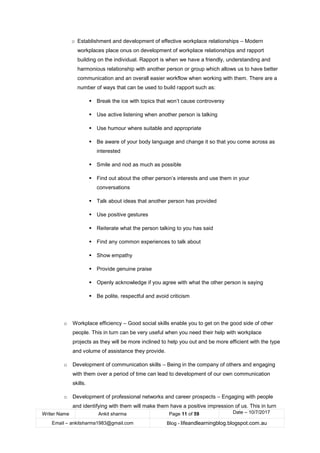 Writer Name Ankit sharma Page 11 of 59 Date – 10/7/2017
Email – ankitsharma1983@gmail.com Blog - lifeandlearningblog.blogspot.com.au
o Establishment and development of effective workplace relationships – Modern
workplaces place onus on development of workplace relationships and rapport
building on the individual. Rapport is when we have a friendly, understanding and
harmonious relationship with another person or group which allows us to have better
communication and an overall easier workflow when working with them. There are a
number of ways that can be used to build rapport such as:
▪ Break the ice with topics that won’t cause controversy
▪ Use active listening when another person is talking
▪ Use humour where suitable and appropriate
▪ Be aware of your body language and change it so that you come across as
interested
▪ Smile and nod as much as possible
▪ Find out about the other person’s interests and use them in your
conversations
▪ Talk about ideas that another person has provided
▪ Use positive gestures
▪ Reiterate what the person talking to you has said
▪ Find any common experiences to talk about
▪ Show empathy
▪ Provide genuine praise
▪ Openly acknowledge if you agree with what the other person is saying
▪ Be polite, respectful and avoid criticism
o Workplace efficiency – Good social skills enable you to get on the good side of other
people. This in turn can be very useful when you need their help with workplace
projects as they will be more inclined to help you out and be more efficient with the type
and volume of assistance they provide.
o Development of communication skills – Being in the company of others and engaging
with them over a period of time can lead to development of our own communication
skills.
o Development of professional networks and career prospects – Engaging with people
and identifying with them will make them have a positive impression of us. This in turn
 