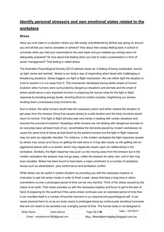 Writer Name Ankit sharma Page 13 of 59 Date – 10/7/2017
Email – ankitsharma1983@gmail.com Blog - lifeandlearningblog.blogspot.com.au
Identify personal stressors and own emotional states related to the
workplace
Stress
Have you ever been in a situation where you felt simply overwhelmed by all that was going on around
you and all that you had to complete or achieve? How about that uneasy feeling back in school or
university when you had your examinations the next week and you realised you simply were not
adequately prepared? Or how about that feeling when you had to make a presentation in front of
senior management? That feeling is called stress.
The Australian Psychological Society (2012) defines stress as ‘a feeling of being overloaded, wound-
up tight, tense and worried’. Stress is our body’s way of responding when faced with challenging or
threatening situations. Stress triggers our fight or flight mechanism. We can either fight the situation in
a bid to resolve it or run away from it. This mechanism developed during earlier phase of human
evolution when humans were surrounded by dangerous situations and animals and the onset of
stress would serve a very important function in preparing the human body for the fight or flight
response by boosting energy levels, diverting blood to certain muscles, heightening our senses,
shutting down unnecessary body functions etc.
Due to stress, the early humans would take the necessary action and either resolve the situation or
get away from the stressor (thing that causes stress) to a safe location and the body functions would
return to normal. This fight or flight stimulus was very handy in dealing with certain situations and
ensured the survival of mankind. Nowadays while humans are not dealing with dangerous animals on
an everyday basis (at least most of us), nevertheless the demands placed by modern workplaces do
cause the same kind of stress as that faced by the earliest humans but the fight or flight response
may not work as originally intended. For instance, in the modern workplace the fight response caused
by stress may cause us to focus on getting the task done or it may also cause us into getting into an
aggressive stance with a co-worker which may negatively impact upon our relationships in the
workplace. Similarly, the flight response may push us into moving away from the stressor but in the
modern workplace the stressor may not go away, unlike the stressor for early men, and in fact may
even escalate. Stress has been found to have been a major contributor to a number of workplace
issues such as absenteeism, poor performance and workplace conflict.
While stress can be useful in certain situation by providing you with the necessary impetus or
motivation to get into action mode in order to finish a task, stress that lasts a long time or which
overwhelms us over a prolonged period of time can be very harmful. Think of the stress caused by the
notice of an audit. That notice provides us with the necessary impetus and focus to get to the task at
hand of preparing for the audit but if this same stress continues over an extended period of time then
it can manifest itself in a number of harmful manners to our physical and psychological self. It can
cause physical harm to us as our body reacts to prolonged stress by continuously secreting hormones
that are not meant to be secreted over a lengthy period of time. The human body is not designed to
 