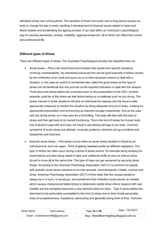 Writer Name Ankit sharma Page 14 of 59 Date – 10/7/2017
Email – ankitsharma1983@gmail.com Blog - lifeandlearningblog.blogspot.com.au
withstand stress over a long period. The secretion of these hormones over a long period causes our
body to change the way it works resulting in development of physical issues related to heart and
blood vessels and accelerating the ageing process. It can also affect an individual in psychological
way by causing depression, anxiety, irritability, aggressiveness etc. all of which can affect their social
and professional life.
Different types of Stress
There are different types of stress. The Australian Psychological Society has classified them as:
• Acute stress – This is the short-lived kind of stress that results from specific situations
involving unpredictability. As mentioned previously this can be good example of stress caused
by the notification of an audit and spurs us on to take necessary actions to deal with a
situation, in this case an audit.It is sometimes also called the good stress as this type of
stress can be beneficial and may provide us the required motivation to deal with the stressor.
Think about the stress before the university exam or the presentation to the CEO. Another
example could be of the stress we feel before taking on a challenge such as sky diving. The
stress induced in those situations will give an individual the capacity and the focus to take
appropriate measures to resolve the situation by doing adequate amount of study, creating an
appropriate presentation and summoning up required courage respectively. And as the case
with sky diving shows us it may even be a bit thrilling. The body will deal with this type of
stress and then get back to its normal functioning. This is the kind of stress the human body
has evolved to cope with and does not result in any lasting damage to our body. Common
symptoms of acute stress are distress, muscular problems, stomach and gut problems and
headaches and dizziness.
• Episodic acute stress – This stress occurs when an acute stress situation is faced by an
individual over and over again. Think of getting repeated audits by different regulators. This
type of stress can often occur during a series of stress events. An example being studying for
examinations and also being asked to take over additional shifts at work as well as being
forced to move all at the same time. This type of tress can get worsened by worrying about
things. According to the American Psychology Association (2017) it is common for people
with episodic acute stress reactions to be over aroused, short-tempered, irritable, anxious and
tense. American Psychology Association (2017) further adds that this causes people to
always be in a hurry, to be abrupt, and sometimes their irritability comes across as hostility
which causes interpersonal relationships to deteriorate rapidly when others respond with real
hostility and the workplace becomes a very stressful place for them. Type A personalities are
described to be particularly susceptible to this kind of stress due to their innate personality
traits of competitiveness, impatience, demanding and generally being short of time. Common
 