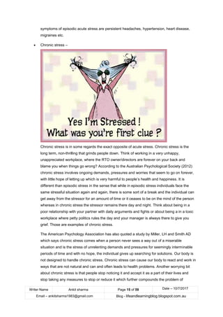 Writer Name Ankit sharma Page 15 of 59 Date – 10/7/2017
Email – ankitsharma1983@gmail.com Blog - lifeandlearningblog.blogspot.com.au
symptoms of episodic acute stress are persistent headaches, hypertension, heart disease,
migraines etc.
• Chronic stress –
Chronic stress is in some regards the exact opposite of acute stress. Chronic stress is the
long term, non-thrilling that grinds people down. Think of working in a very unhappy,
unappreciated workplace, where the RTO owner/directors are forever on your back and
blame you when things go wrong? According to the Australian Psychological Society (2012)
chronic stress involves ongoing demands, pressures and worries that seem to go on forever,
with little hope of letting up which is very harmful to people’s health and happiness. It is
different than episodic stress in the sense that while in episodic stress individuals face the
same stressful situation again and again, there is some sort of a break and the individual can
get away from the stressor for an amount of time or it ceases to be on the mind of the person
whereas in chronic stress the stressor remains there day and night. Think about being in a
poor relationship with your partner with daily arguments and fights or about being a in a toxic
workplace where petty politics rules the day and your manager is always there to give you
grief. Those are examples of chronic stress.
The American Psychology Association has also quoted a study by Miller, LH and Smith AD
which says chronic stress comes when a person never sees a way out of a miserable
situation and is the stress of unrelenting demands and pressures for seemingly interminable
periods of time and with no hope, the individual gives up searching for solutions. Our body is
not designed to handle chronic stress. Chronic stress can cause our body to react and work in
ways that are not natural and can and often leads to health problems. Another worrying bit
about chronic stress is that people stop noticing it and accept it as a part of their lives and
stop taking any measures to stop or reduce it which further compounds the problem of
 