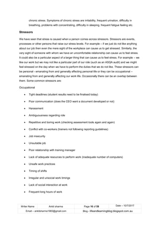 Writer Name Ankit sharma Page 16 of 59 Date – 10/7/2017
Email – ankitsharma1983@gmail.com Blog - lifeandlearningblog.blogspot.com.au
chronic stress. Symptoms of chronic stress are irritability, frequent urination, difficulty in
breathing, problems with concentrating, difficulty in sleeping, frequent fatigue feeling etc.
Stressors
We have seen that stress is caused when a person comes across stressors. Stressors are events,
processes or other persons that raise our stress levels. For example – if we just do not like anything
about our job then even the mere sight of the workplace can cause us to get stressed. Similarly, the
very sight of someone with whom we have an uncomfortable relationship can cause us to feel stress.
It could also be a particular aspect of a larger thing that can cause us to feel stress. For example – we
like our work but we may not like a particular part of our role (such as an ASQA audit) and we might
feel stressed on the day when we have to perform the duties that we do not like. These stressors can
be personal - emanating from and generally affecting personal life or they can be occupational –
emanating from and generally affecting our work life. Occasionally there can be an overlap between
them. Some common stressors are:
Occupational
• Tight deadlines (student results need to be finalised today)
• Poor communication (does the CEO want a document developed or not)
• Harassment
• Ambiguousness regarding role
• Repetitive and boring work (checking assessment tools again and again)
• Conflict with co-workers (trainers not following reporting guidelines)
• Job insecurity
• Unsuitable job
• Poor relationship with training manager
• Lack of adequate resources to perform work (inadequate number of computers)
• Unsafe work practices
• Timing of shifts
• Irregular and unsocial work timings
• Lack of social interaction at work
• Frequent long hours of work
 