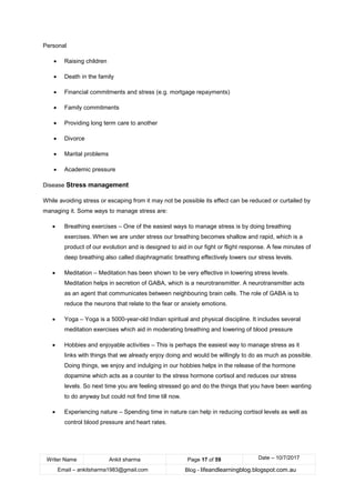 Writer Name Ankit sharma Page 17 of 59 Date – 10/7/2017
Email – ankitsharma1983@gmail.com Blog - lifeandlearningblog.blogspot.com.au
Personal
• Raising children
• Death in the family
• Financial commitments and stress (e.g. mortgage repayments)
• Family commitments
• Providing long term care to another
• Divorce
• Marital problems
• Academic pressure
Disease Stress management
While avoiding stress or escaping from it may not be possible its effect can be reduced or curtailed by
managing it. Some ways to manage stress are:
• Breathing exercises – One of the easiest ways to manage stress is by doing breathing
exercises. When we are under stress our breathing becomes shallow and rapid, which is a
product of our evolution and is designed to aid in our fight or flight response. A few minutes of
deep breathing also called diaphragmatic breathing effectively lowers our stress levels.
• Meditation – Meditation has been shown to be very effective in lowering stress levels.
Meditation helps in secretion of GABA, which is a neurotransmitter. A neurotransmitter acts
as an agent that communicates between neighbouring brain cells. The role of GABA is to
reduce the neurons that relate to the fear or anxiety emotions.
• Yoga – Yoga is a 5000-year-old Indian spiritual and physical discipline. It includes several
meditation exercises which aid in moderating breathing and lowering of blood pressure
• Hobbies and enjoyable activities – This is perhaps the easiest way to manage stress as it
links with things that we already enjoy doing and would be willingly to do as much as possible.
Doing things, we enjoy and indulging in our hobbies helps in the release of the hormone
dopamine which acts as a counter to the stress hormone cortisol and reduces our stress
levels. So next time you are feeling stressed go and do the things that you have been wanting
to do anyway but could not find time till now.
• Experiencing nature – Spending time in nature can help in reducing cortisol levels as well as
control blood pressure and heart rates.
 