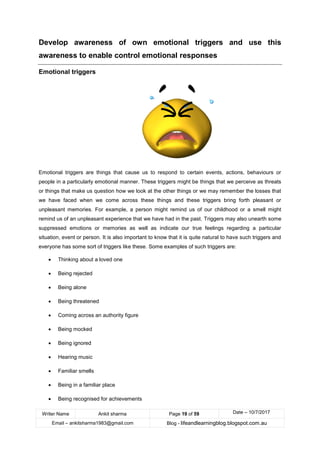 Writer Name Ankit sharma Page 19 of 59 Date – 10/7/2017
Email – ankitsharma1983@gmail.com Blog - lifeandlearningblog.blogspot.com.au
Develop awareness of own emotional triggers and use this
awareness to enable control emotional responses
Emotional triggers
Emotional triggers are things that cause us to respond to certain events, actions, behaviours or
people in a particularly emotional manner. These triggers might be things that we perceive as threats
or things that make us question how we look at the other things or we may remember the losses that
we have faced when we come across these things and these triggers bring forth pleasant or
unpleasant memories. For example, a person might remind us of our childhood or a smell might
remind us of an unpleasant experience that we have had in the past. Triggers may also unearth some
suppressed emotions or memories as well as indicate our true feelings regarding a particular
situation, event or person. It is also important to know that it is quite natural to have such triggers and
everyone has some sort of triggers like these. Some examples of such triggers are:
• Thinking about a loved one
• Being rejected
• Being alone
• Being threatened
• Coming across an authority figure
• Being mocked
• Being ignored
• Hearing music
• Familiar smells
• Being in a familiar place
• Being recognised for achievements
 