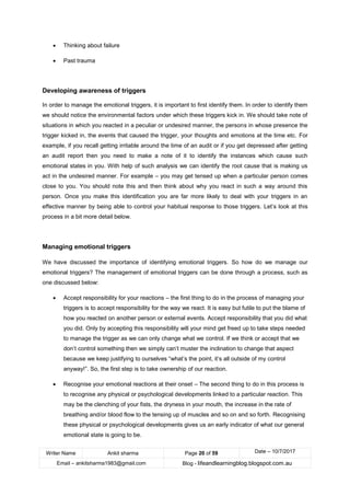 Writer Name Ankit sharma Page 20 of 59 Date – 10/7/2017
Email – ankitsharma1983@gmail.com Blog - lifeandlearningblog.blogspot.com.au
• Thinking about failure
• Past trauma
Developing awareness of triggers
In order to manage the emotional triggers, it is important to first identify them. In order to identify them
we should notice the environmental factors under which these triggers kick in. We should take note of
situations in which you reacted in a peculiar or undesired manner, the persons in whose presence the
trigger kicked in, the events that caused the trigger, your thoughts and emotions at the time etc. For
example, if you recall getting irritable around the time of an audit or if you get depressed after getting
an audit report then you need to make a note of it to identify the instances which cause such
emotional states in you. With help of such analysis we can identify the root cause that is making us
act in the undesired manner. For example – you may get tensed up when a particular person comes
close to you. You should note this and then think about why you react in such a way around this
person. Once you make this identification you are far more likely to deal with your triggers in an
effective manner by being able to control your habitual response to those triggers. Let’s look at this
process in a bit more detail below.
Managing emotional triggers
We have discussed the importance of identifying emotional triggers. So how do we manage our
emotional triggers? The management of emotional triggers can be done through a process, such as
one discussed below:
• Accept responsibility for your reactions – the first thing to do in the process of managing your
triggers is to accept responsibility for the way we react. It is easy but futile to put the blame of
how you reacted on another person or external events. Accept responsibility that you did what
you did. Only by accepting this responsibility will your mind get freed up to take steps needed
to manage the trigger as we can only change what we control. If we think or accept that we
don’t control something then we simply can’t muster the inclination to change that aspect
because we keep justifying to ourselves “what’s the point, it’s all outside of my control
anyway!”. So, the first step is to take ownership of our reaction.
• Recognise your emotional reactions at their onset – The second thing to do in this process is
to recognise any physical or psychological developments linked to a particular reaction. This
may be the clenching of your fists, the dryness in your mouth, the increase in the rate of
breathing and/or blood flow to the tensing up of muscles and so on and so forth. Recognising
these physical or psychological developments gives us an early indicator of what our general
emotional state is going to be.
 
