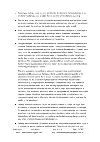 Writer Name Ankit sharma Page 21 of 59 Date – 10/7/2017
Email – ankitsharma1983@gmail.com Blog - lifeandlearningblog.blogspot.com.au
• Record your findings – once you have identified the developments that indicate onset of an
emotional reaction you need to record them in a journal for reflection and reviewing.
• Find out what triggers the emotion – In this step you need to analyse what was it that caused
the emotion to trigger. Was it something someone said or did, was it the sight of something or
someone, was it the smell, was it a situation that has happened earlier as well.
• Make the connection and remember – once you have identified the physical or psychological
changes that takes place in your body with certain, events, processes, memories or
personalities you would have made a connection between them and remember it so that you
know what is happening and why it is happening the next time.
• Change the trigger – You now have established the connection between the trigger and your
response. The next step is to change the trigger. Changing the trigger implies changing the
mental association we have made with that trigger up till now. For example – a crowded place
might trigger the memory of an event where you were pushed and shoved. Changing the
mental association can be done in several ways. In the case of our crowded place trigger it
can be done by going into a crowded place with friends to provide you courage, safety and
confidence. This process can be repeated a number of times and with each successive
iteration the previous association of crowded place = shoving becomes weaker and gradually
replaced by crowded place = normal.
The other approach is more difficult to achieve. It involves thinking about the original
association and the experience that caused it and question the continuing validity of the
association. Chances are that due to change in personal circumstances, capabilities,
environments etc. the association might still be there but the factors that allowed the
association may no longer be there. For example – the sight of a school bully might have
caused you to become fearful due to what the bully might have done. If the sight of that
person again evokes the same reaction then you need to reflect and question why that is
happening. That association was true for a time but not anymore and the general environment
has also changed. Now if that person were to engage in a similar kind of behaviour the
repercussions would be a lot different for them too. So, the question needs to be around the
validity of that association.
• Develop alternative behaviours – If you are unable or unwilling to change the trigger, then
another way of changing the emotional outcome could be by how you respond to the trigger.
For example – if the sight of your workplace nemesis induces teeth clenching response then
you should try and change the response from teeth clenching one to a smile. Over a period
this subtle act will also change how you react to any action by this person thereby changing
your whole emotional status pertaining to this person.
• Develop a support network – Sometimes when we are trying to effectively deal with a trigger it
is possible that we may need some additional help. This additional help may come from
 