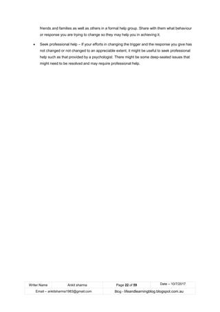 Writer Name Ankit sharma Page 22 of 59 Date – 10/7/2017
Email – ankitsharma1983@gmail.com Blog - lifeandlearningblog.blogspot.com.au
friends and families as well as others in a formal help group. Share with them what behaviour
or response you are trying to change so they may help you in achieving it.
• Seek professional help – If your efforts in changing the trigger and the response you give has
not changed or not changed to an appreciable extent, it might be useful to seek professional
help such as that provided by a psychologist. There might be some deep-seated issues that
might need to be resolved and may require professional help.
 