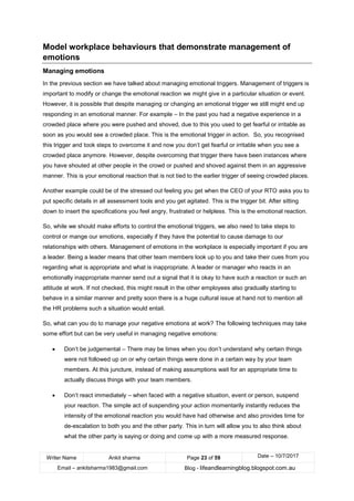Writer Name Ankit sharma Page 23 of 59 Date – 10/7/2017
Email – ankitsharma1983@gmail.com Blog - lifeandlearningblog.blogspot.com.au
Model workplace behaviours that demonstrate management of
emotions
Managing emotions
In the previous section we have talked about managing emotional triggers. Management of triggers is
important to modify or change the emotional reaction we might give in a particular situation or event.
However, it is possible that despite managing or changing an emotional trigger we still might end up
responding in an emotional manner. For example – In the past you had a negative experience in a
crowded place where you were pushed and shoved, due to this you used to get fearful or irritable as
soon as you would see a crowded place. This is the emotional trigger in action. So, you recognised
this trigger and took steps to overcome it and now you don’t get fearful or irritable when you see a
crowded place anymore. However, despite overcoming that trigger there have been instances where
you have shouted at other people in the crowd or pushed and shoved against them in an aggressive
manner. This is your emotional reaction that is not tied to the earlier trigger of seeing crowded places.
Another example could be of the stressed out feeling you get when the CEO of your RTO asks you to
put specific details in all assessment tools and you get agitated. This is the trigger bit. After sitting
down to insert the specifications you feel angry, frustrated or helpless. This is the emotional reaction.
So, while we should make efforts to control the emotional triggers, we also need to take steps to
control or mange our emotions, especially if they have the potential to cause damage to our
relationships with others. Management of emotions in the workplace is especially important if you are
a leader. Being a leader means that other team members look up to you and take their cues from you
regarding what is appropriate and what is inappropriate. A leader or manager who reacts in an
emotionally inappropriate manner send out a signal that it is okay to have such a reaction or such an
attitude at work. If not checked, this might result in the other employees also gradually starting to
behave in a similar manner and pretty soon there is a huge cultural issue at hand not to mention all
the HR problems such a situation would entail.
So, what can you do to manage your negative emotions at work? The following techniques may take
some effort but can be very useful in managing negative emotions:
• Don’t be judgemental – There may be times when you don’t understand why certain things
were not followed up on or why certain things were done in a certain way by your team
members. At this juncture, instead of making assumptions wait for an appropriate time to
actually discuss things with your team members.
• Don’t react immediately – when faced with a negative situation, event or person, suspend
your reaction. The simple act of suspending your action momentarily instantly reduces the
intensity of the emotional reaction you would have had otherwise and also provides time for
de-escalation to both you and the other party. This in turn will allow you to also think about
what the other party is saying or doing and come up with a more measured response.
 