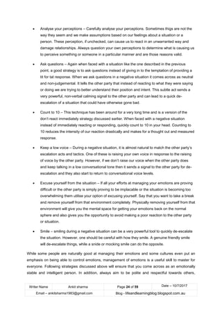 Writer Name Ankit sharma Page 24 of 59 Date – 10/7/2017
Email – ankitsharma1983@gmail.com Blog - lifeandlearningblog.blogspot.com.au
• Analyse your perceptions – Carefully analyse your perceptions. Sometimes thigs are not the
way they seem and we make assumptions based on our feelings about a situation or a
person. These perception, if unchecked, can cause us to react in an unwarranted way and
damage relationships. Always question your own perceptions to determine what is causing us
to perceive something or someone in a particular manner and are those reasons valid.
• Ask questions – Again when faced with a situation like the one described in the previous
point, a good strategy is to ask questions instead of giving in to the temptation of providing a
tit for tat response. When we ask questions in a negative situation it comes across as neutral
and non-judgemental. It tells the other party that instead of reacting to what they were saying
or doing we are trying to better understand their position and intent. This subtle act sends a
very powerful, non-verbal calming signal to the other party and can lead to a quick de-
escalation of a situation that could have otherwise gone bad.
• Count to 10 – This technique has been around for a very long time and is a version of the
don’t react immediately strategy discussed earlier. When faced with a negative situation
instead of immediately reacting or responding, quickly count to 10 in your head. Counting to
10 reduces the intensity of our reaction drastically and makes for a thought out and measured
response.
• Keep a low voice – During a negative situation, it is almost natural to match the other party’s
escalation acts and tactics. One of these is raising your own voice in response to the raising
of voice by the other party. However, if we don’t raise our voice when the other party does
and keep talking in a low conversational tone then it sends a signal to the other party for de-
escalation and they also start to return to conversational voice levels.
• Excuse yourself from the situation – If all your efforts at managing your emotions are proving
difficult or the other party is simply proving to be implacable or the situation is becoming too
overwhelming them utilise your option of excusing yourself. Say that you want to take a break
and remove yourself from that environment completely. Physically removing yourself from that
environment will give you the mental space for getting your emotions back on the normal
sphere and also gives you the opportunity to avoid making a poor reaction to the other party
or situation.
• Smile – smiling during a negative situation can be a very powerful tool to quickly de-escalate
the situation. However, one should be careful with how they smile. A genuine friendly smile
will de-escalate things, while a snide or mocking smile can do the opposite.
While some people are naturally good at managing their emotions and some cultures even put an
emphasis on being able to control emotions, management of emotions is a useful skill to master for
everyone. Following strategies discussed above will ensure that you come across as an emotionally
stable and intelligent person. In addition, always aim to be polite and respectful towards others,
 