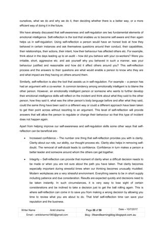 Writer Name Ankit sharma Page 26 of 59 Date – 10/7/2017
Email – ankitsharma1983@gmail.com Blog - lifeandlearningblog.blogspot.com.au
ourselves, what we do and why we do it, then deciding whether there is a better way, or a more
efficient way of doing it in the future.
We have already discussed that self-awareness and self-regulation are two fundamental elements of
emotional intelligence. Self-reflection is the tool that enables us to become self-aware and then again
helps us in self-regulation. Using self-reflection a person would have an honest look at how they
behaved in certain instances and ask themselves questions around their conduct, their capabilities,
their relationships, their actions, their intent, how their behaviour has affected others etc. For example,
think about in the days leading up to an audit – how did you behave with your co-workers? Were you
irritable, short, aggressive etc. and ask yourself why you behaved in such a manner, was your
behaviour justified and reasonable and how did it affect others around you? This self-reflection
process and the answers to their questions are what would enable a person to know who they are
and what impact are they having on others around them.
Similarly, self-reflection is also the tool that assists us in self-regulation. For example – a person has
had an argument with a co-worker. A common tendency among emotionally intelligent is to blame the
other person. However, an emotionally intelligent person or someone who wants to further develop
their emotional intelligence skills will reflect on the incident and think about what they said to the other
person, how they said it, what was the other person’s body language before and after what they said,
could the same thing have been said in a different way or could a different approach have been taken
to get their point across without resorting to an argument. This level of self-reflection will provide
answers that will allow the person to regulate or change their behaviour so that this type of incident
does not happen again.
Apart from helping improve our self-awareness and self-regulation skills some other ways that self-
reflection can be beneficial are:
• Increased confidence – The number one thing that self-reflection provides you with is clarity.
Clarity about our role, our ability, our thought process etc. Clarity also helps in removing self-
doubt. The removal of self-doubt leads to confidence. Confidence in turn makes a person a
better leader and someone around whom the others can get together.
• Integrity – Self-reflection can provide that moment of clarity when a difficult decision needs to
be made or when you are not sure about the path you have taken. That clarity becomes
especially important during stressful times when our thinking becomes unusually muddled.
Modern workplaces are a very stressful environment. Everything seems to be in short supply
including patience and due consideration. Results are expected quickly and decisions need to
be taken instantly. In such circumstances, it is very easy to lose sight of certain
considerations and be inclined to take a decision just to get the ball rolling again. This is
where self-reflection can come in to save you from making a wrong decision by allowing you
time to review what you are about to do. That brief self-reflection time can save your
reputation and the business.
 