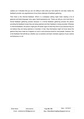 Writer Name Ankit sharma Page 28 of 59 Date – 10/7/2017
Email – ankitsharma1983@gmail.com Blog - lifeandlearningblog.blogspot.com.au
useless as it indicates that you are not willing to take what you had asked for and also makes the
feedback provider very apprehensive of any future attempts at feedback gathering.
Then there is the informal feedback. Which in a workplace setting might mean reading a lot of
gestures and body language, tone, gaze, facial expressions etc. These can tell you a lot more than a
formal feedback gathering process because in a formal feedback gathering process the person
providing the feedback knows they are being watched and their feedback is being recorded. Whereas
in informal feedback, the person might give off certain signs of what they think of you because they do
not believe they are being watched or recorded. In fact, they themselves might not know about the
gesture they have made as it happens on such a sub-conscious level for most people. However, this
is the feedback that will tell you whether your co-workers and team members approve of your actions
and behaviour or not.
 
