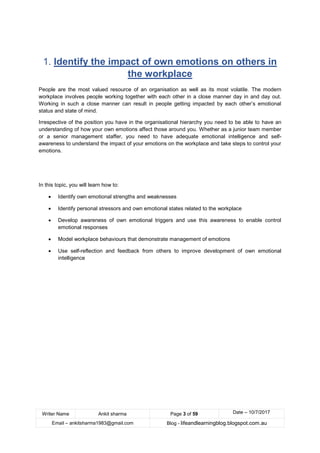 Writer Name Ankit sharma Page 3 of 59 Date – 10/7/2017
Email – ankitsharma1983@gmail.com Blog - lifeandlearningblog.blogspot.com.au
1. Identify the impact of own emotions on others in
the workplace
People are the most valued resource of an organisation as well as its most volatile. The modern
workplace involves people working together with each other in a close manner day in and day out.
Working in such a close manner can result in people getting impacted by each other’s emotional
status and state of mind.
Irrespective of the position you have in the organisational hierarchy you need to be able to have an
understanding of how your own emotions affect those around you. Whether as a junior team member
or a senior management staffer, you need to have adequate emotional intelligence and self-
awareness to understand the impact of your emotions on the workplace and take steps to control your
emotions.
In this topic, you will learn how to:
• Identify own emotional strengths and weaknesses
• Identify personal stressors and own emotional states related to the workplace
• Develop awareness of own emotional triggers and use this awareness to enable control
emotional responses
• Model workplace behaviours that demonstrate management of emotions
• Use self-reflection and feedback from others to improve development of own emotional
intelligence
 