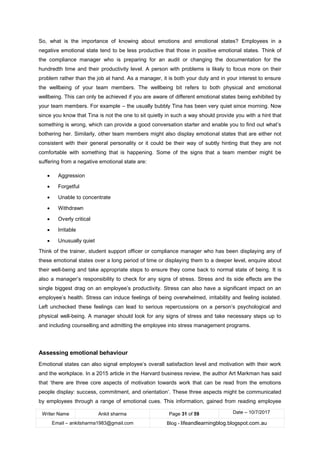 Writer Name Ankit sharma Page 31 of 59 Date – 10/7/2017
Email – ankitsharma1983@gmail.com Blog - lifeandlearningblog.blogspot.com.au
So, what is the importance of knowing about emotions and emotional states? Employees in a
negative emotional state tend to be less productive that those in positive emotional states. Think of
the compliance manager who is preparing for an audit or changing the documentation for the
hundredth time and their productivity level. A person with problems is likely to focus more on their
problem rather than the job at hand. As a manager, it is both your duty and in your interest to ensure
the wellbeing of your team members. The wellbeing bit refers to both physical and emotional
wellbeing. This can only be achieved if you are aware of different emotional states being exhibited by
your team members. For example – the usually bubbly Tina has been very quiet since morning. Now
since you know that Tina is not the one to sit quietly in such a way should provide you with a hint that
something is wrong, which can provide a good conversation starter and enable you to find out what’s
bothering her. Similarly, other team members might also display emotional states that are either not
consistent with their general personality or it could be their way of subtly hinting that they are not
comfortable with something that is happening. Some of the signs that a team member might be
suffering from a negative emotional state are:
• Aggression
• Forgetful
• Unable to concentrate
• Withdrawn
• Overly critical
• Irritable
• Unusually quiet
Think of the trainer, student support officer or compliance manager who has been displaying any of
these emotional states over a long period of time or displaying them to a deeper level, enquire about
their well-being and take appropriate steps to ensure they come back to normal state of being. It is
also a manager’s responsibility to check for any signs of stress. Stress and its side effects are the
single biggest drag on an employee’s productivity. Stress can also have a significant impact on an
employee’s health. Stress can induce feelings of being overwhelmed, irritability and feeling isolated.
Left unchecked these feelings can lead to serious repercussions on a person’s psychological and
physical well-being. A manager should look for any signs of stress and take necessary steps up to
and including counselling and admitting the employee into stress management programs.
Assessing emotional behaviour
Emotional states can also signal employee’s overall satisfaction level and motivation with their work
and the workplace. In a 2015 article in the Harvard business review, the author Art Markman has said
that ‘there are three core aspects of motivation towards work that can be read from the emotions
people display: success, commitment, and orientation’. These three aspects might be communicated
by employees through a range of emotional cues. This information, gained from reading employee
 